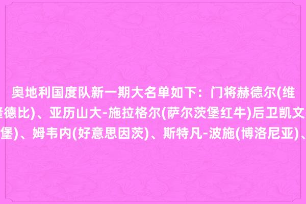 奥地利国度队新一期大名单如下：　　门将　　赫德尔(维也纳快速)、彭茨(布隆德比)、亚历山大-施拉格尔(萨尔茨堡红牛)　　后卫　　凯文-丹索(朗斯)、林哈特(弗赖堡)、姆韦内(好意思因茨)、斯特凡-波施(博洛尼亚)、斯沃博达(威尼斯)、特劳纳(费耶诺德)、沃贝尔(利兹联)　　中场　　鲍姆加特纳(RB莱比锡)、格里利奇(霍芬海姆)、莱默尔(拜仁慕尼黑)、普拉斯(霍芬海姆)、萨比策(多特蒙德)、施密德(