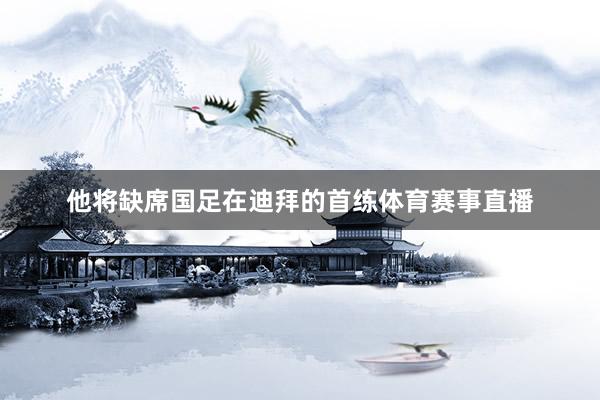 他将缺席国足在迪拜的首练体育赛事直播