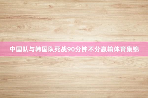 中国队与韩国队死战90分钟不分赢输体育集锦