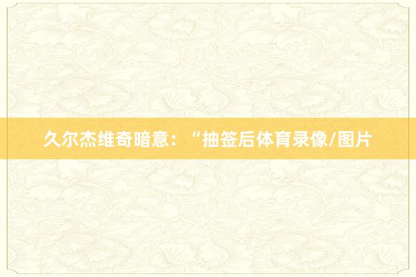 久尔杰维奇暗意：“抽签后体育录像/图片