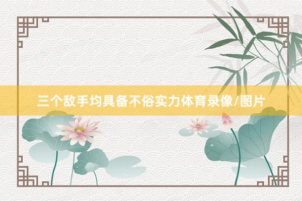三个敌手均具备不俗实力体育录像/图片