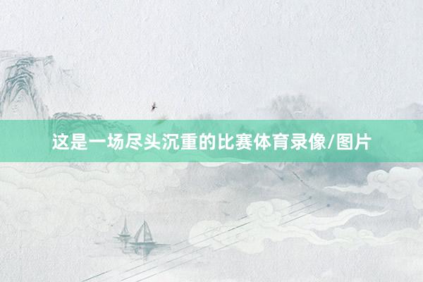 这是一场尽头沉重的比赛体育录像/图片