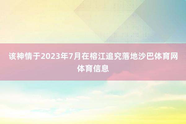 该神情于2023年7月在榕江追究落地沙巴体育网体育信息