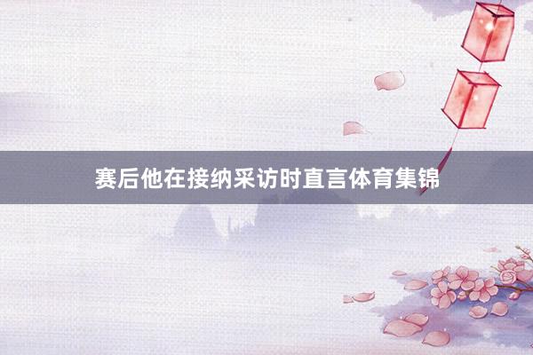 赛后他在接纳采访时直言体育集锦