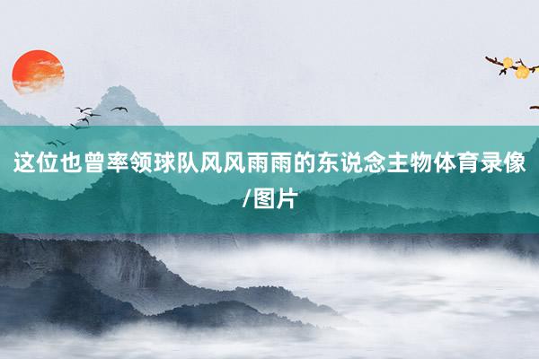 这位也曾率领球队风风雨雨的东说念主物体育录像/图片