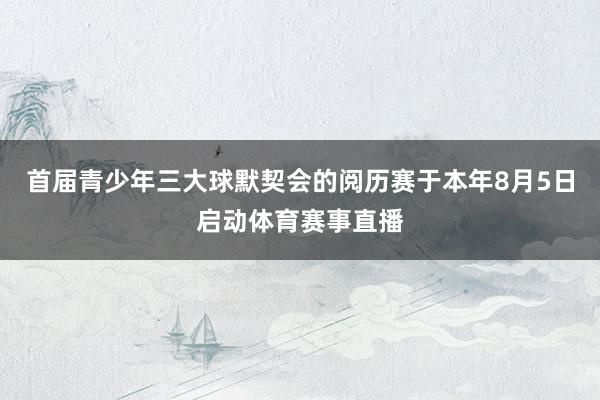 首届青少年三大球默契会的阅历赛于本年8月5日启动体育赛事直播