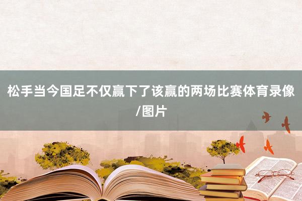 松手当今国足不仅赢下了该赢的两场比赛体育录像/图片