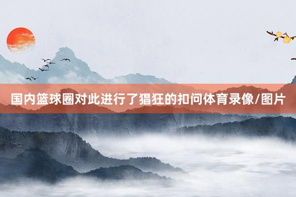 国内篮球圈对此进行了猖狂的扣问体育录像/图片