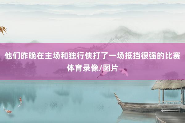 他们昨晚在主场和独行侠打了一场抵挡很强的比赛体育录像/图片