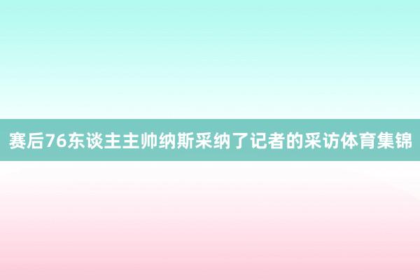 赛后76东谈主主帅纳斯采纳了记者的采访体育集锦