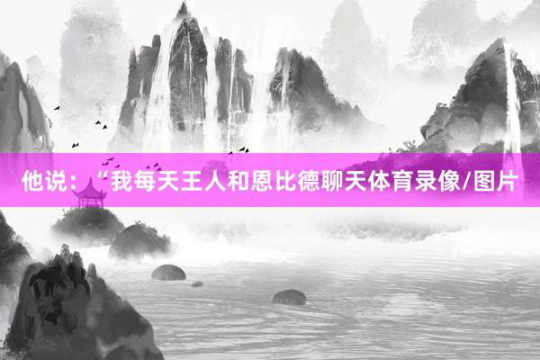 他说：“我每天王人和恩比德聊天体育录像/图片