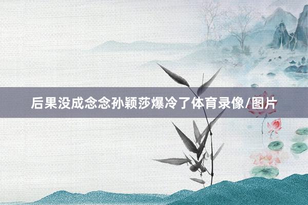 后果没成念念孙颖莎爆冷了体育录像/图片