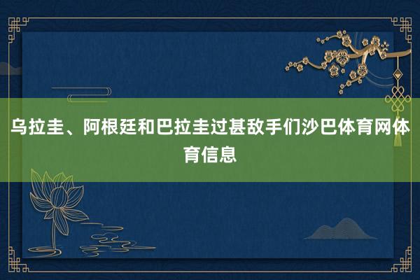 乌拉圭、阿根廷和巴拉圭过甚敌手们沙巴体育网体育信息