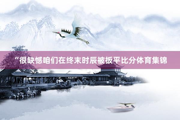 “很缺憾咱们在终末时辰被扳平比分体育集锦