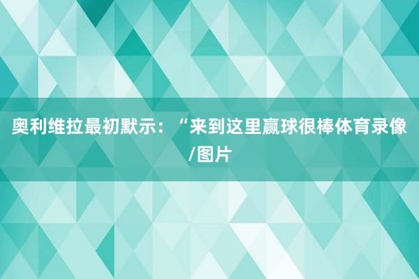 奥利维拉最初默示：“来到这里赢球很棒体育录像/图片