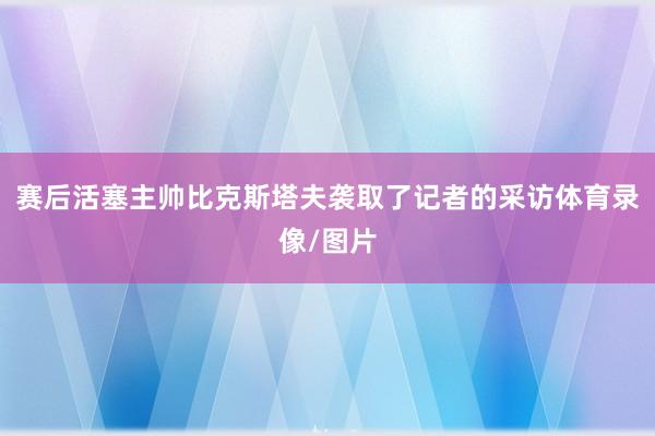 赛后活塞主帅比克斯塔夫袭取了记者的采访体育录像/图片
