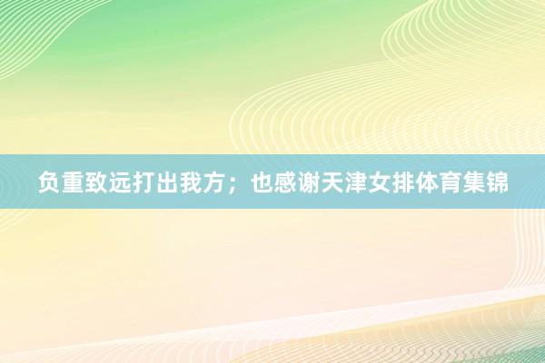 负重致远打出我方；也感谢天津女排体育集锦