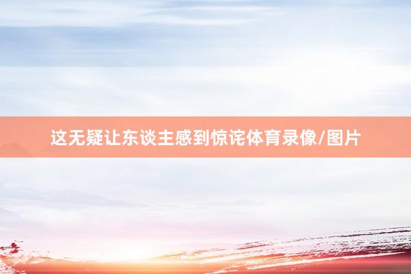 这无疑让东谈主感到惊诧体育录像/图片