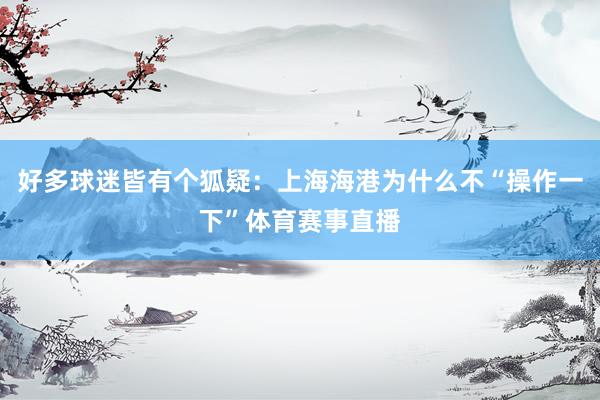 好多球迷皆有个狐疑：上海海港为什么不“操作一下”体育赛事直播