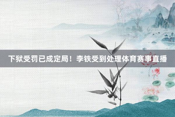 下狱受罚已成定局！李铁受到处理体育赛事直播
