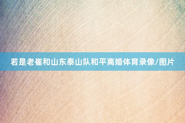 若是老崔和山东泰山队和平离婚体育录像/图片