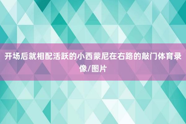 开场后就相配活跃的小西蒙尼在右路的敲门体育录像/图片