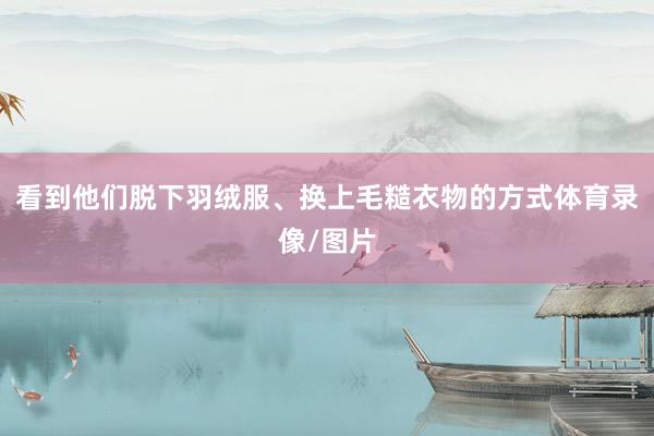 看到他们脱下羽绒服、换上毛糙衣物的方式体育录像/图片