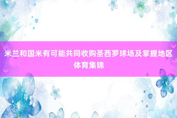 米兰和国米有可能共同收购圣西罗球场及掌握地区体育集锦