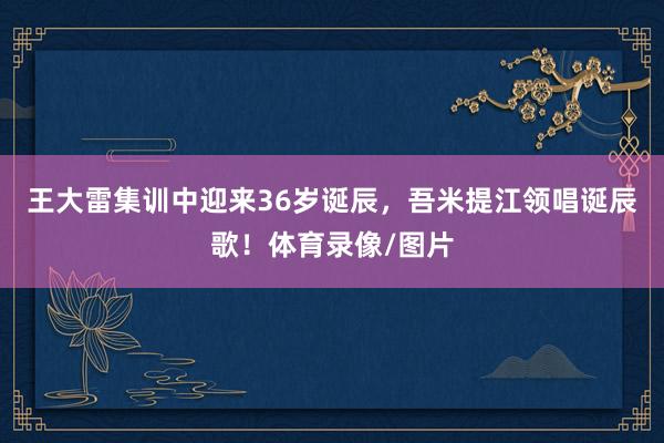 王大雷集训中迎来36岁诞辰，吾米提江领唱诞辰歌！体育录像/图片