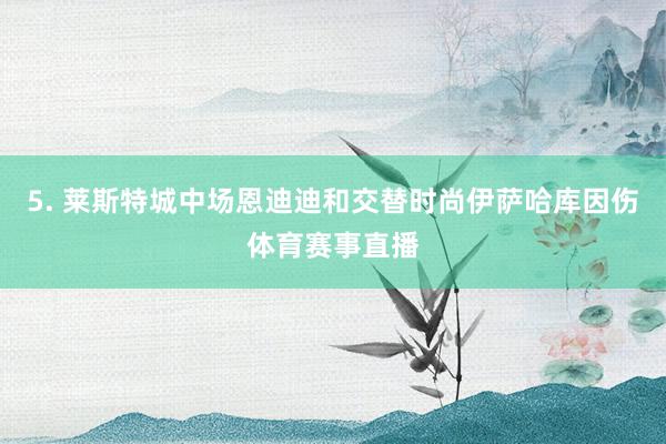 5. 莱斯特城中场恩迪迪和交替时尚伊萨哈库因伤体育赛事直播