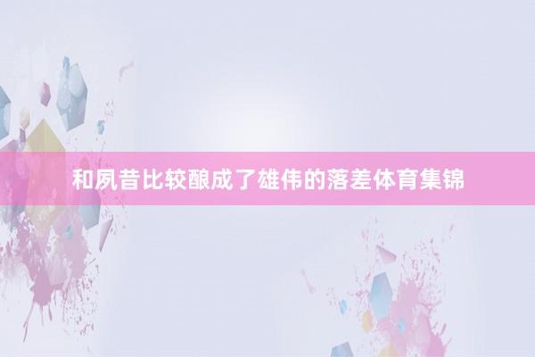 和夙昔比较酿成了雄伟的落差体育集锦