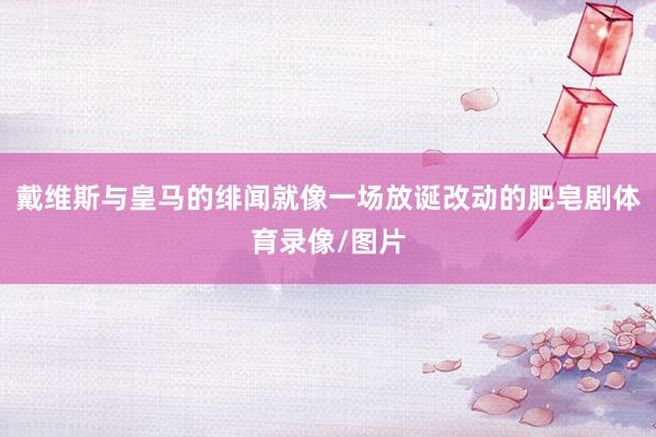 戴维斯与皇马的绯闻就像一场放诞改动的肥皂剧体育录像/图片