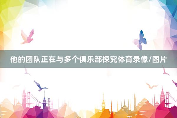 他的团队正在与多个俱乐部探究体育录像/图片