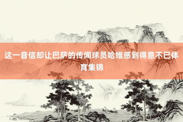 这一音信却让巴萨的传闻球员哈维感到得意不已体育集锦