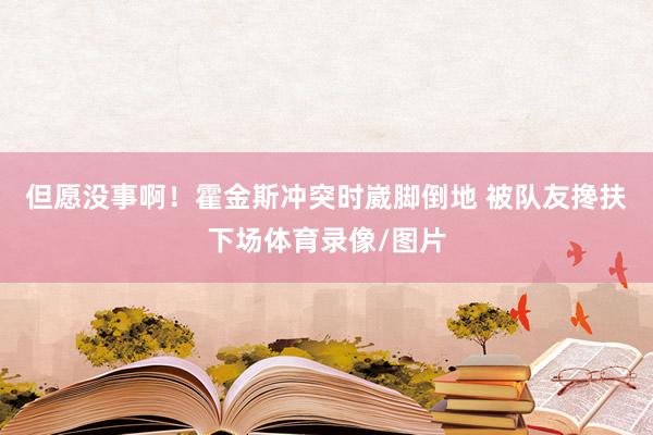 但愿没事啊！霍金斯冲突时崴脚倒地 被队友搀扶下场体育录像/图片