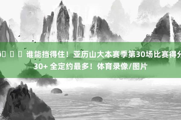 😏谁能挡得住！亚历山大本赛季第30场比赛得分30+ 全定约最多！体育录像/图片