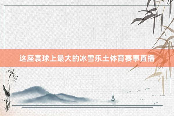这座寰球上最大的冰雪乐土体育赛事直播