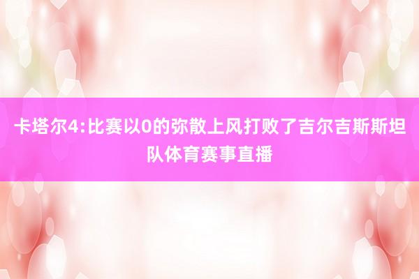 卡塔尔4:比赛以0的弥散上风打败了吉尔吉斯斯坦队体育赛事直播