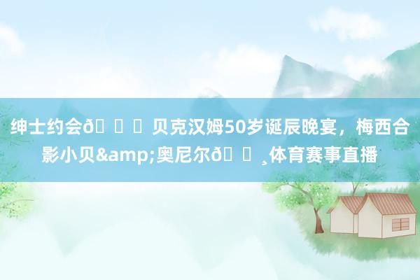 绅士约会🎉贝克汉姆50岁诞辰晚宴,梅西合影小贝&奥尼尔📸体育赛事直播