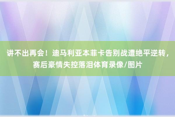 讲不出再会!迪马利亚本菲卡告别战遭绝平逆转,赛后豪情失控落泪体育录像/图片