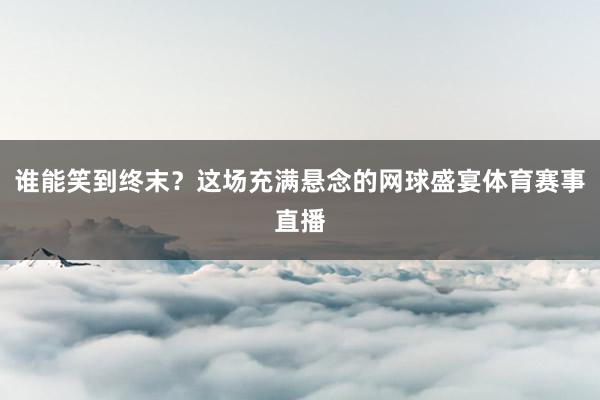 谁能笑到终末?这场充满悬念的网球盛宴体育赛事直播