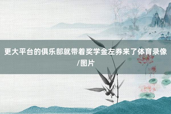 更大平台的俱乐部就带着奖学金左券来了体育录像/图片
