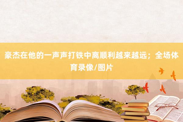 豪杰在他的一声声打铁中离顺利越来越远；全场体育录像/图片