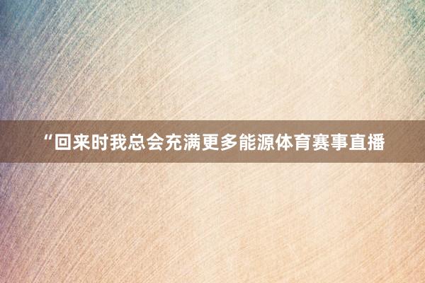 “回来时我总会充满更多能源体育赛事直播