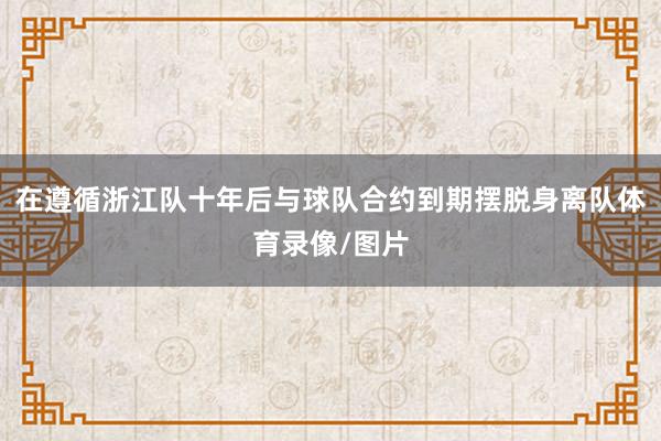 在遵循浙江队十年后与球队合约到期摆脱身离队体育录像/图片