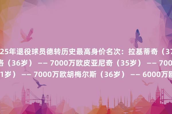 2025年退役球员德转历史最高身价名次：拉基蒂奇（37岁） —— 7000万欧马塞洛（36岁） —— 7000万欧皮亚尼奇（35岁） —— 7000万欧乌姆蒂蒂（31岁） —— 7000万欧胡梅尔斯（36岁） —— 6000万欧博阿滕（37岁） —— 4500万欧哈姆西克（37岁） —— 4000万欧阿尔德韦雷尔德（36岁） —— 4000万欧帕托（35岁） —— 3500万欧费尔南迪尼奥（40岁