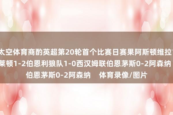 太空体育商酌英超第20轮首个比赛日赛果阿斯顿维拉1-0诺丁汉丛林布莱顿1-2伯恩利狼队1-0西汉姆联伯恩茅斯0-2阿森纳    体育录像/图片