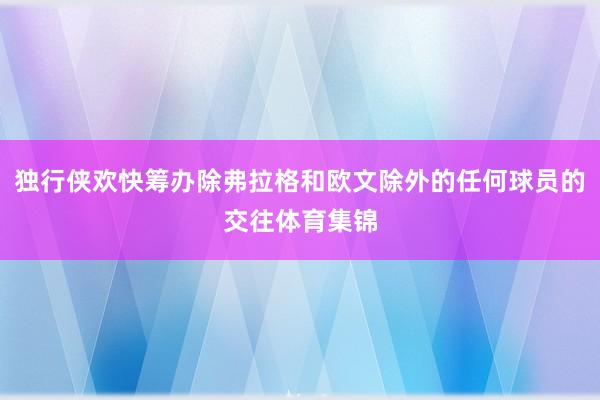 独行侠欢快筹办除弗拉格和欧文除外的任何球员的交往体育集锦