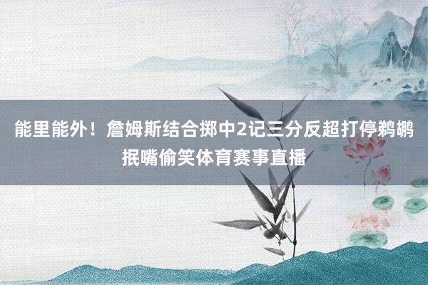 能里能外！詹姆斯结合掷中2记三分反超打停鹈鹕抿嘴偷笑体育赛事直播