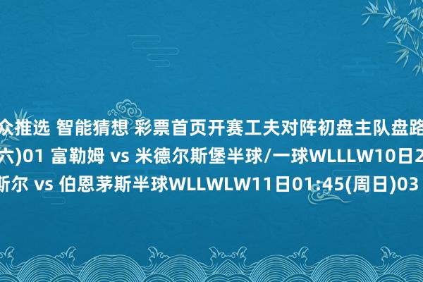 群众推选　 智能猜想　 彩票首页开赛工夫对阵初盘主队盘路客队盘路10日23:00(周六)01 富勒姆 vs 米德尔斯堡半球/一球WLLLW10日23:00(周六)02 纽卡斯尔 vs 伯恩茅斯半球WLLWLW11日01:45(周日)03 热刺 vs 阿斯顿维拉平手/半球WLLWWW10日22:30(周六)04 弗赖堡 vs 汉堡半球/一球WLLLWL10日22:30(周六)05 海登海姆 vs 科